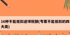 16種不能抵扣進(jìn)項(xiàng)稅額(專(zhuān)票不能抵扣的四大類(lèi))